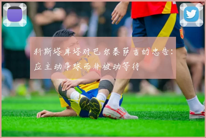 科斯塔库塔对巴尔泰萨吉的忠告：应主动争球而非被动等待