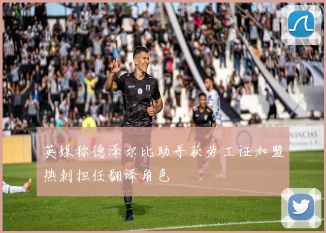 英媒称德泽尔比助手获劳工证加盟热刺担任翻译角色