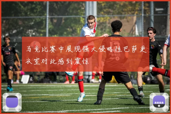 马竞比赛中展现强大侵略性巴萨更衣室对此感到震惊