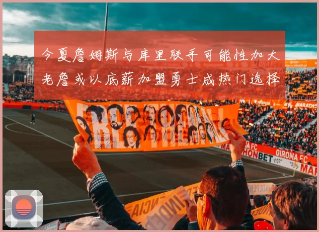 今夏詹姆斯与库里联手可能性加大老詹或以底薪加盟勇士成热门选择