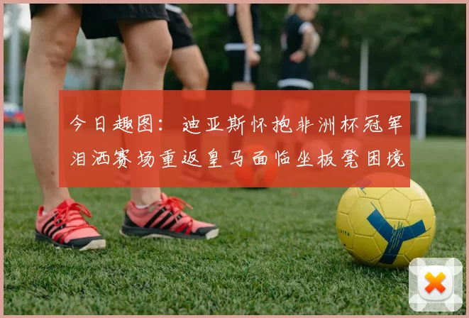 今日趣图：迪亚斯怀抱非洲杯冠军泪洒赛场重返皇马面临坐板凳困境