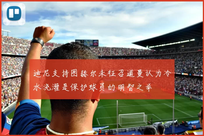 迪尼支持图赫尔未征召道曼认为冷水浇灌是保护球员的明智之举