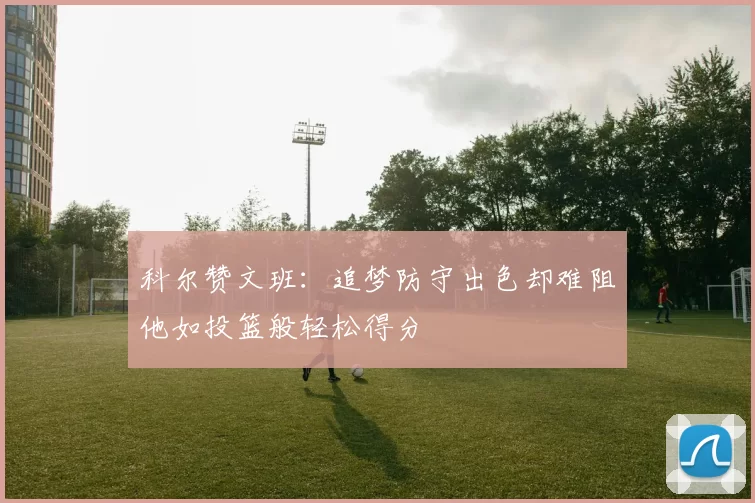 科尔赞文班：追梦防守出色却难阻他如投篮般轻松得分