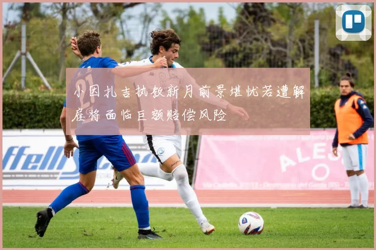 小因扎吉执教新月前景堪忧若遭解雇将面临巨额赔偿风险