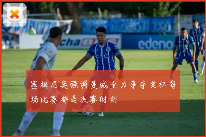 塞梅尼奥强调曼城全力争夺奖杯每场比赛都是决赛时刻