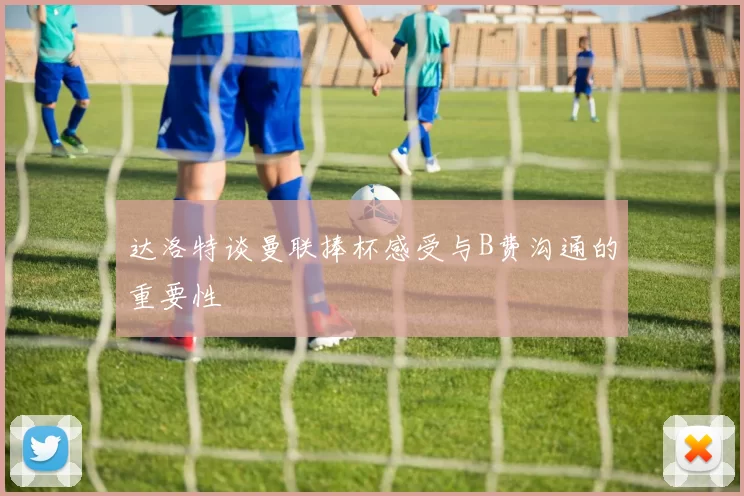 达洛特谈曼联捧杯感受与B费沟通的重要性