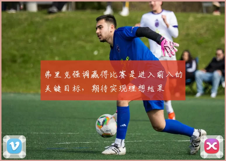 弗里克强调赢得比赛是进入前八的关键目标，期待实现理想结果