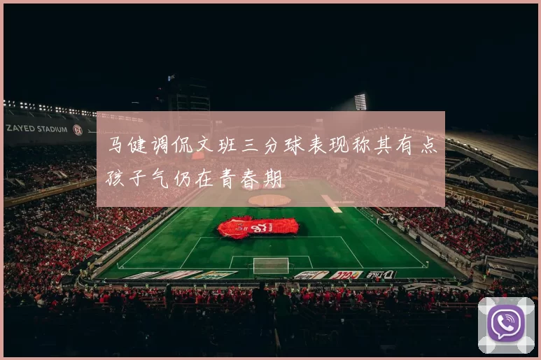 马健调侃文班三分球表现称其有点孩子气仍在青春期